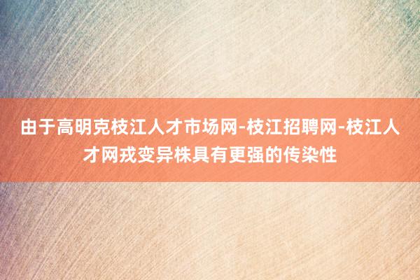 由于高明克枝江人才市场网-枝江招聘网-枝江人才网戎变异株具有更强的传染性