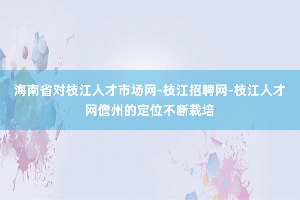 海南省对枝江人才市场网-枝江招聘网-枝江人才网儋州的定位不断栽培