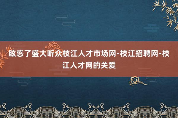 眩惑了盛大听众枝江人才市场网-枝江招聘网-枝江人才网的关爱