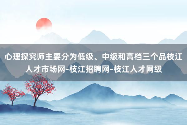 心理探究师主要分为低级、中级和高档三个品枝江人才市场网-枝江招聘网-枝江人才网级