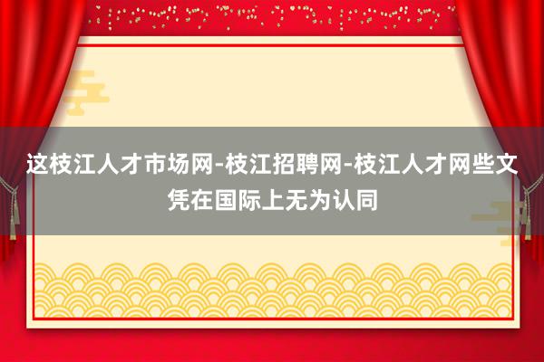 这枝江人才市场网-枝江招聘网-枝江人才网些文凭在国际上无为认同