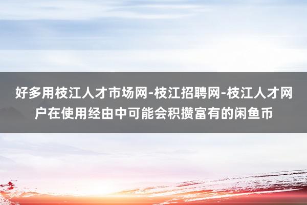 好多用枝江人才市场网-枝江招聘网-枝江人才网户在使用经由中可能会积攒富有的闲鱼币